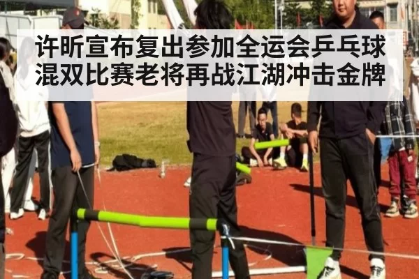 许昕宣布复出参加全运会乒乓球混双比赛老将再战江湖冲击金牌