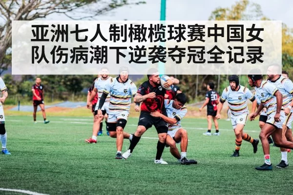 亚洲七人制橄榄球赛中国女队伤病潮下逆袭夺冠全记录