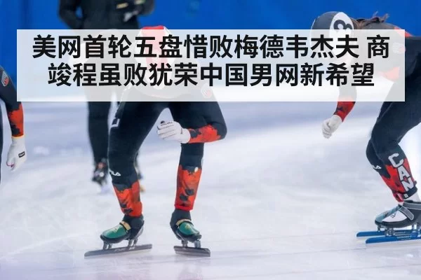 美网首轮五盘惜败梅德韦杰夫 商竣程虽败犹荣中国男网新希望