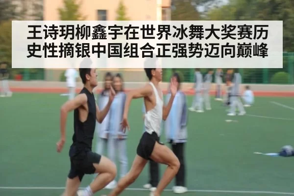 王诗玥柳鑫宇在世界冰舞大奖赛历史性摘银中国组合正强势迈向巅峰